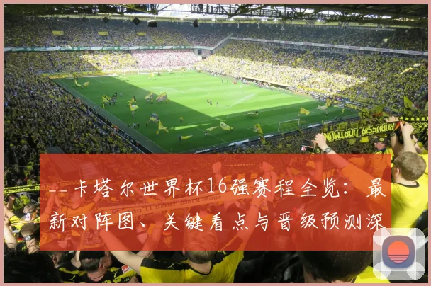 __卡塔尔世界杯16强赛程全览：最新对阵图、关键看点与晋级预测深度解析__