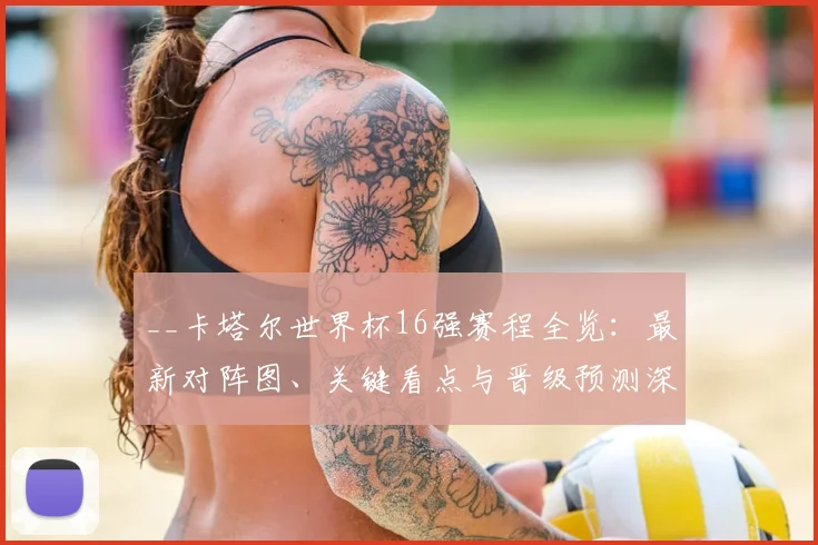 __卡塔尔世界杯16强赛程全览：最新对阵图、关键看点与晋级预测深度解析__
